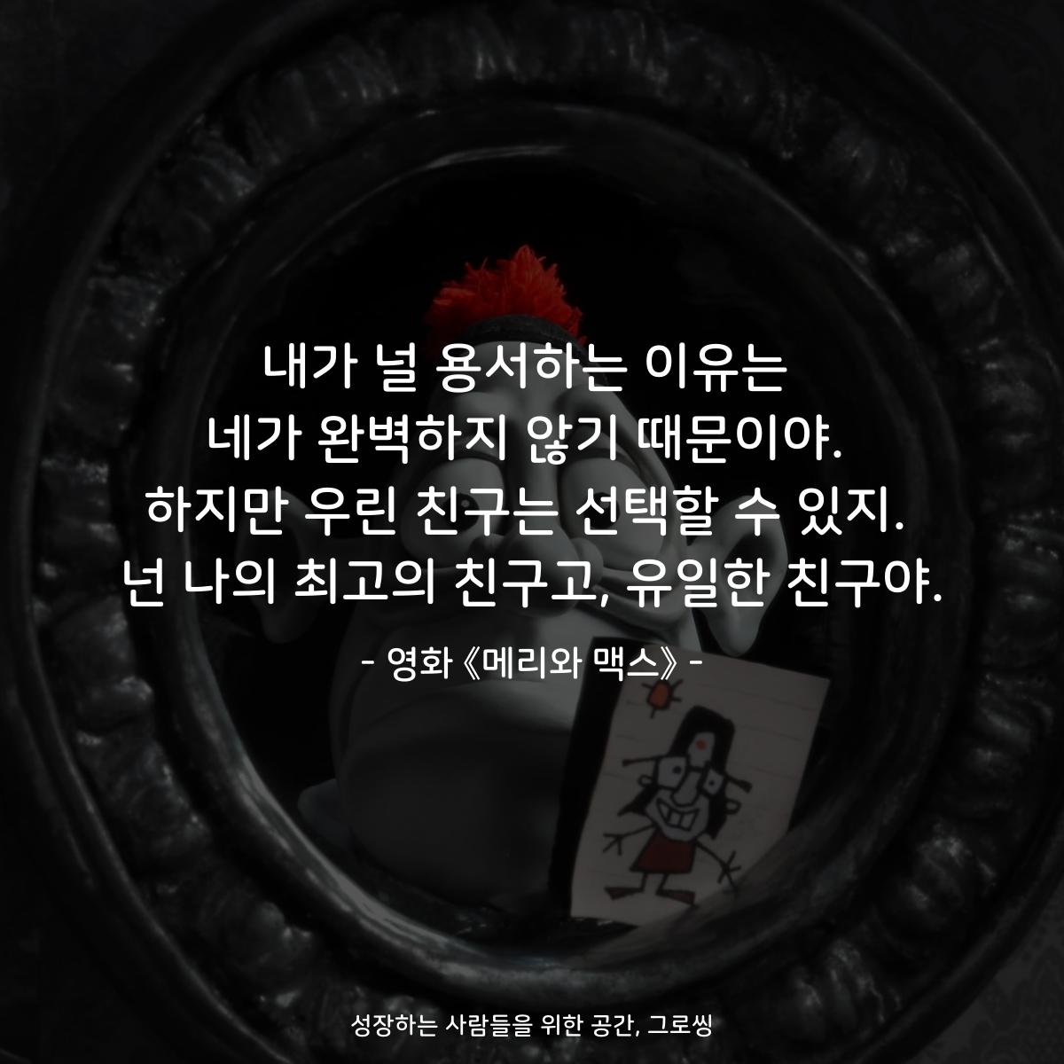 내가 널 용서하는 이유는 네가 완벽하지 않기 때문이야. 하지만 우린 친구는 선택할 수 있지. 넌 나의 최고의 친구고, 유일한 친구야. - 영화 《메리와 맥스》