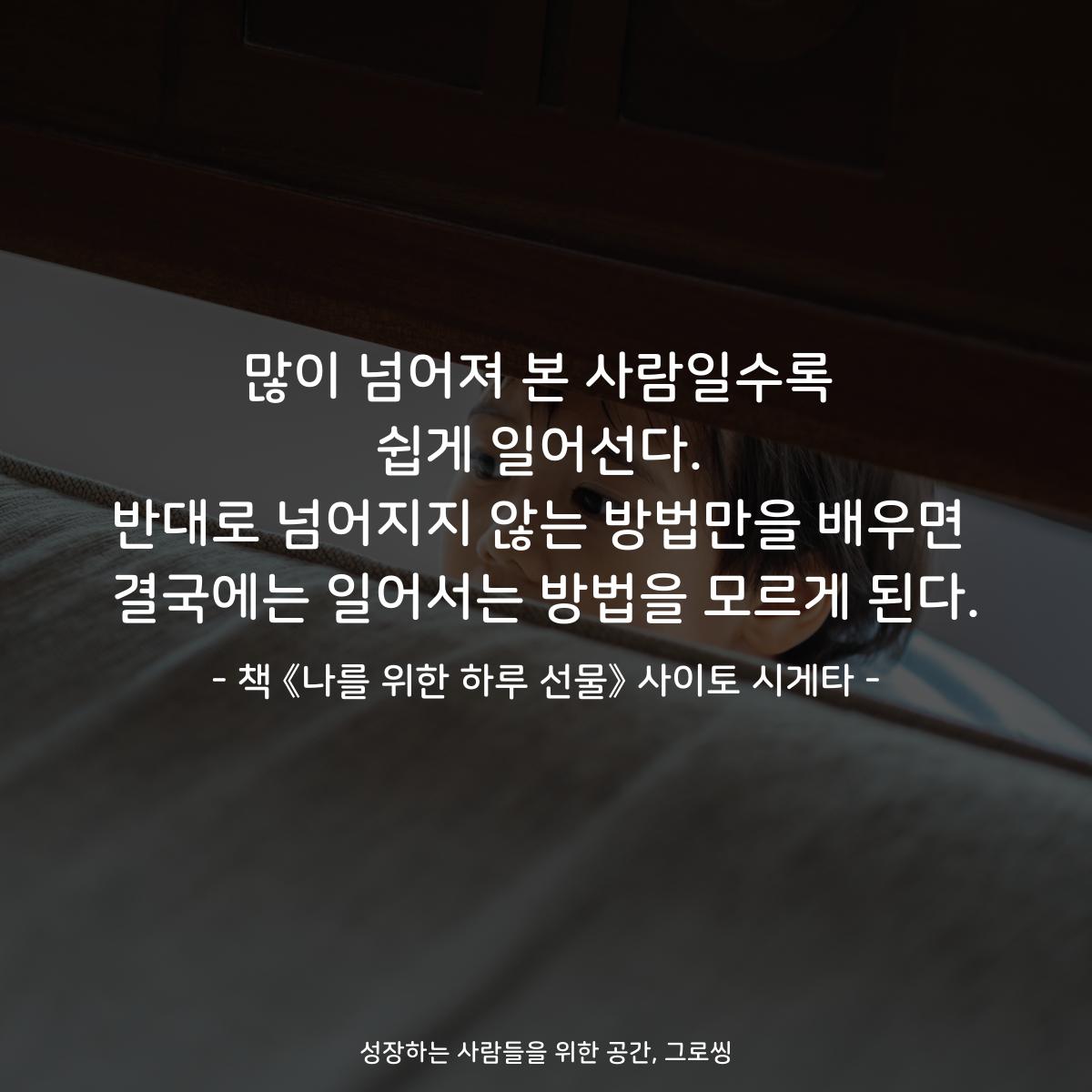 많이 넘어져 본 사람일수록 쉽게 일어선다. 반대로 넘어지지 않는 방법만을 배우면 결국에는 일어서는 방법을 모르게 된다. - 책 《나를 위한 하루 선물》 사이토 시게타