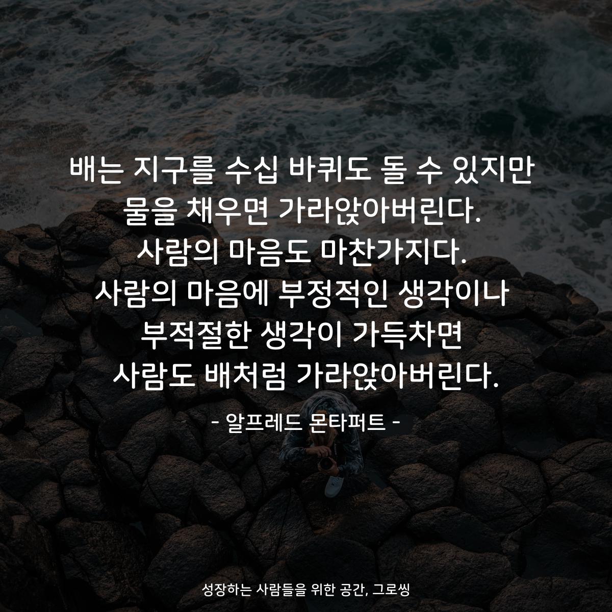 배는 지구를 수십 바퀴도 돌 수 있지만 물을 채우면 가라앉아버린다. 사람의 마음도 마찬가지다. 사람의 마음에 부정적인 생각이나 부적절한 생각이 가득차면 사람도 배처럼 가라앉아버린다. - 알프레드 몬타퍼트