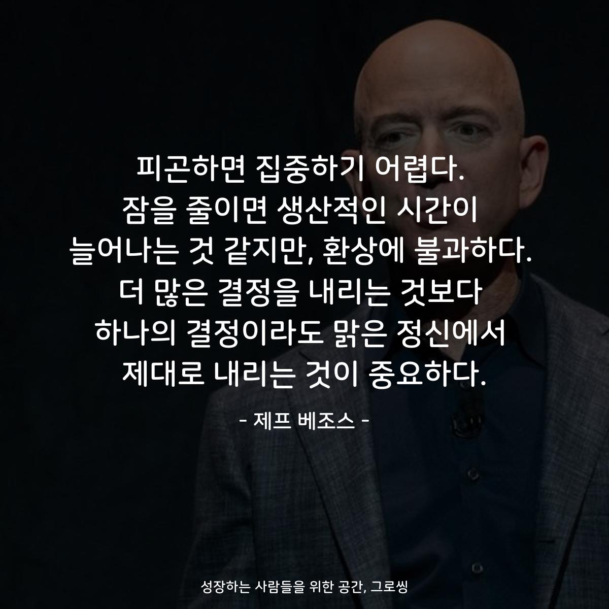 피곤하면 집중하기 어렵다. 잠을 줄이면 생산적인 시간이 늘어나는 것 같지만, 환상에 불과하다. 더 많은 결정을 내리는 것보다 하나의 결정이라도 맑은 정신에서 제대로 내리는 것이 중요하다. - 제프 베조스