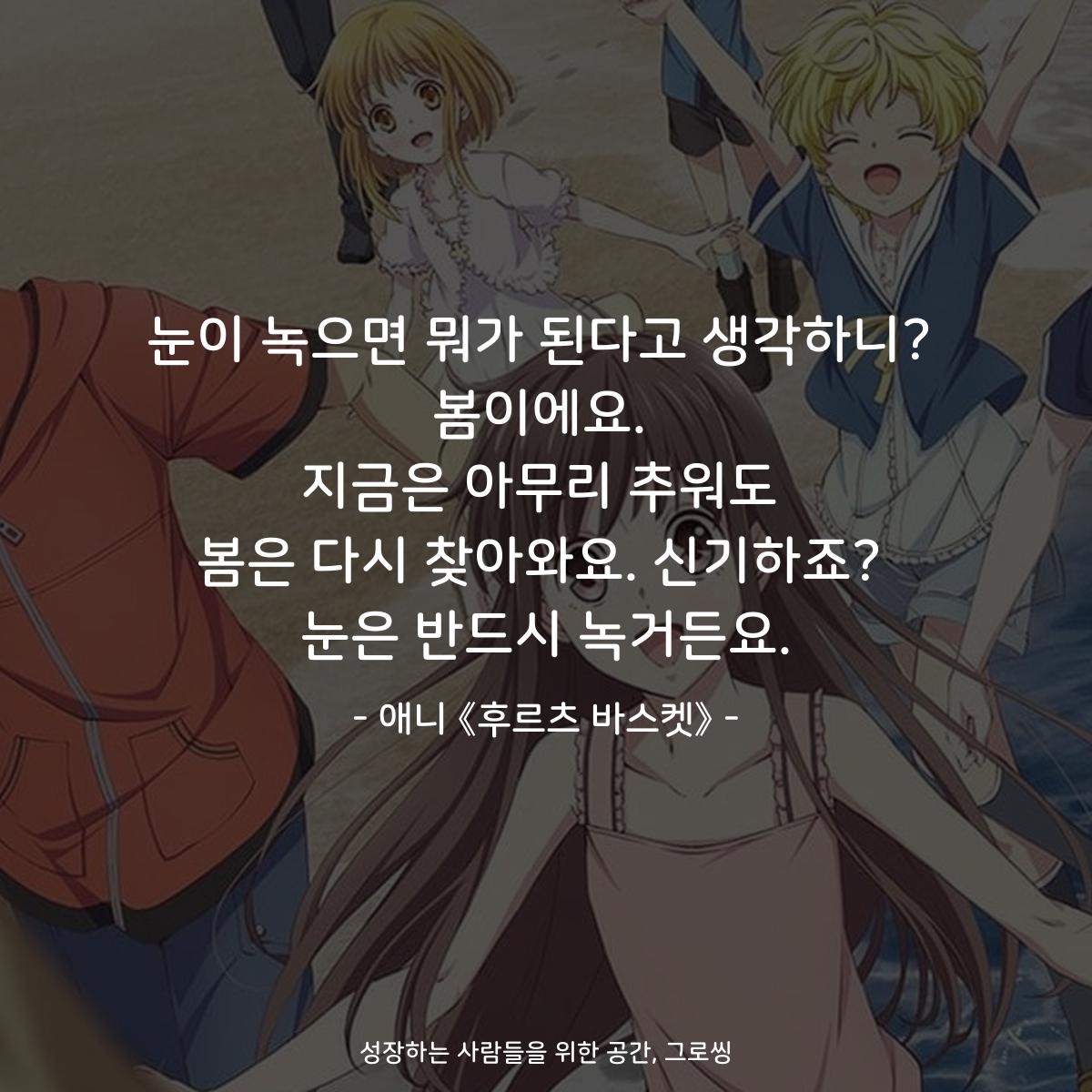 눈이 녹으면 뭐가 된다고 생각하니? 봄이에요. 지금은 아무리 추워도 봄은 다시 찾아와요. 신기하죠? 눈은 반드시 녹거든요. - 애니 《후르츠 바스켓》