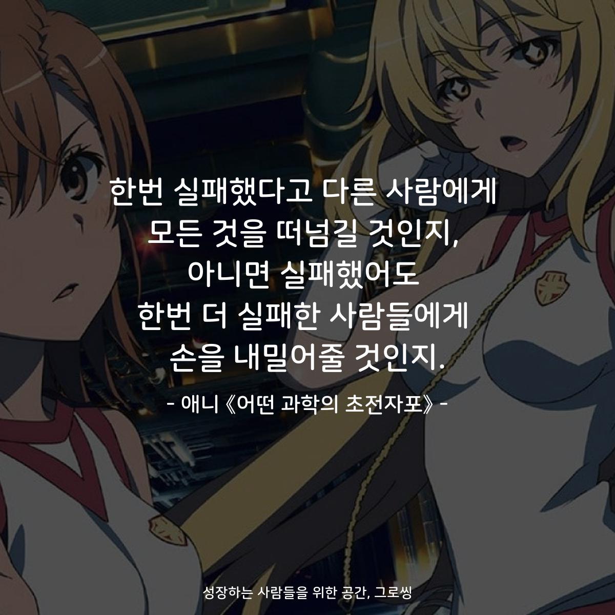 한번 실패했다고 다른 사람에게 모든 것을 떠넘길 것인지, 아니면 실패했어도 한번 더 실패한 사람들에게 손을 내밀어줄 것인지. - 애니 《어떤 과학의 초전자포》