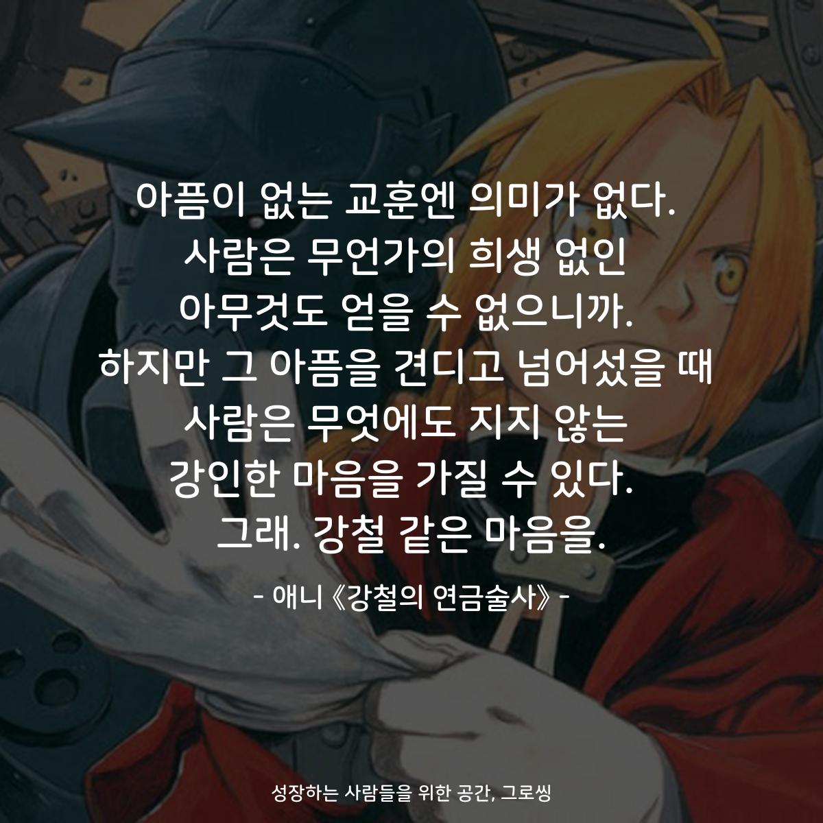 아픔이 없는 교훈엔 의미가 없다. 사람은 무언가의 희생 없인 아무것도 얻을 수 없으니까. 하지만 그 아픔을 견디고 넘어섰을 때 사람은 무엇에도 지지 않는 강인한 마음을 가질 수 있다.  그래. 강철 같은 마음을. - 애니 《강철의 연금술사》