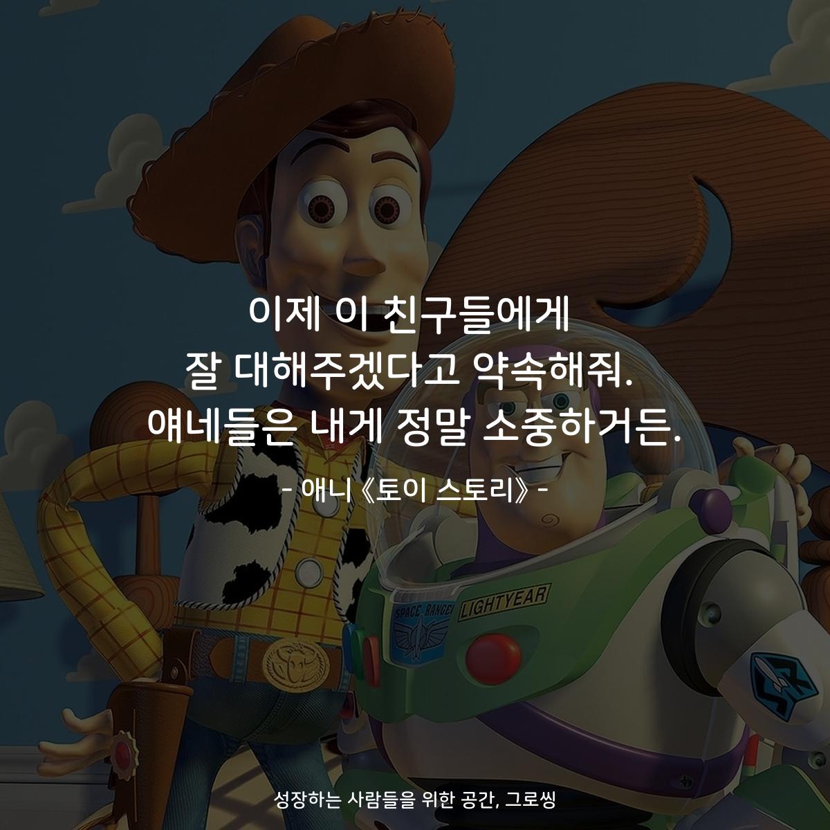 이제 이 친구들에게 잘 대해주겠다고 약속해줘. 얘네들은 내게 정말 소중하거든. - 애니 《토이 스토리》