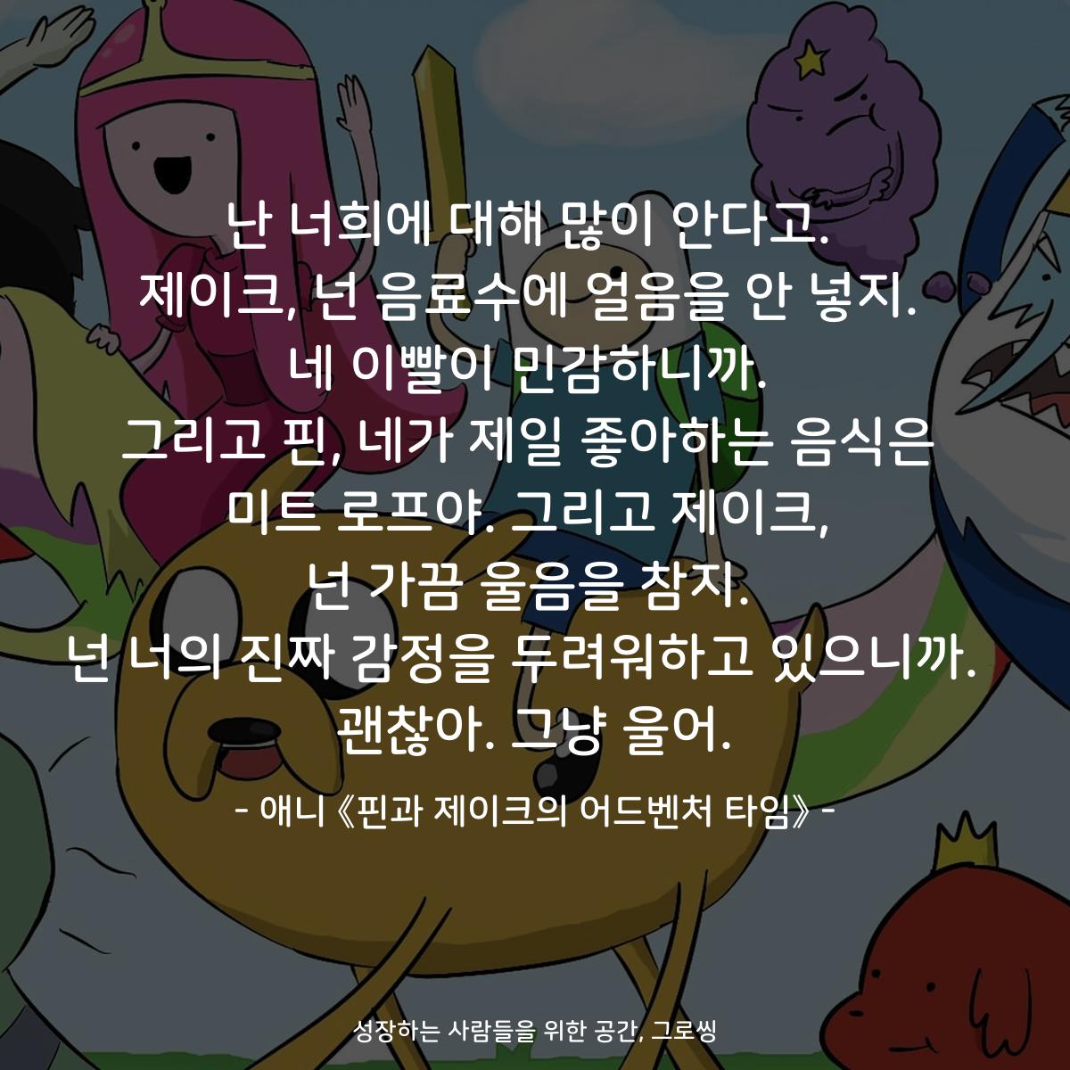 난 너희에 대해 많이 안다고. 제이크, 넌 음료수에 얼음을 안 넣지. 네 이빨이 민감하니까. 그리고 핀, 네가 제일 좋아하는 음식은 미트 로프야. 그리고 제이크, 넌 가끔 울음을 참지. 넌 너의 진짜 감정을 두려워하고 있으니까.  괜찮아. 그냥 울어. - 애니 《핀과 제이크의 어드벤처 타임》