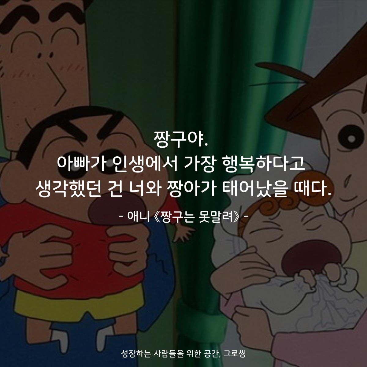 짱구야. 아빠가 인생에서 가장 행복하다고 생각했던 건 너와 짱아가 태어났을 때다. - 애니 《짱구는 못말려》