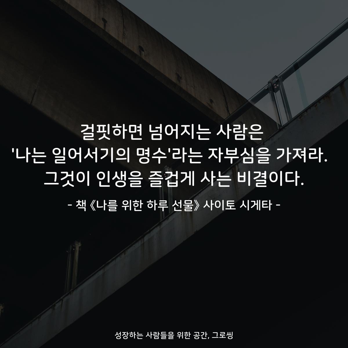 걸핏하면 넘어지는 사람은 '나는 일어서기의 명수'라는 자부심을 가져라.  그것이 인생을 즐겁게 사는 비결이다. - 책 《나를 위한 하루 선물》 사이토 시게타