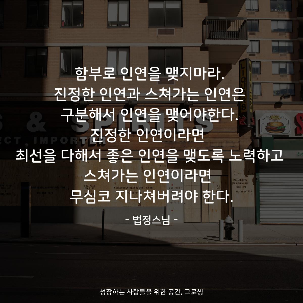 함부로 인연을 맺지마라. 진정한 인연과 스쳐가는 인연은 구분해서 인연을 맺어야한다. 진정한 인연이라면  최선을 다해서 좋은 인연을 맺도록 노력하고 스쳐가는 인연이라면  무심코 지나쳐버려야 한다. - 법정스님