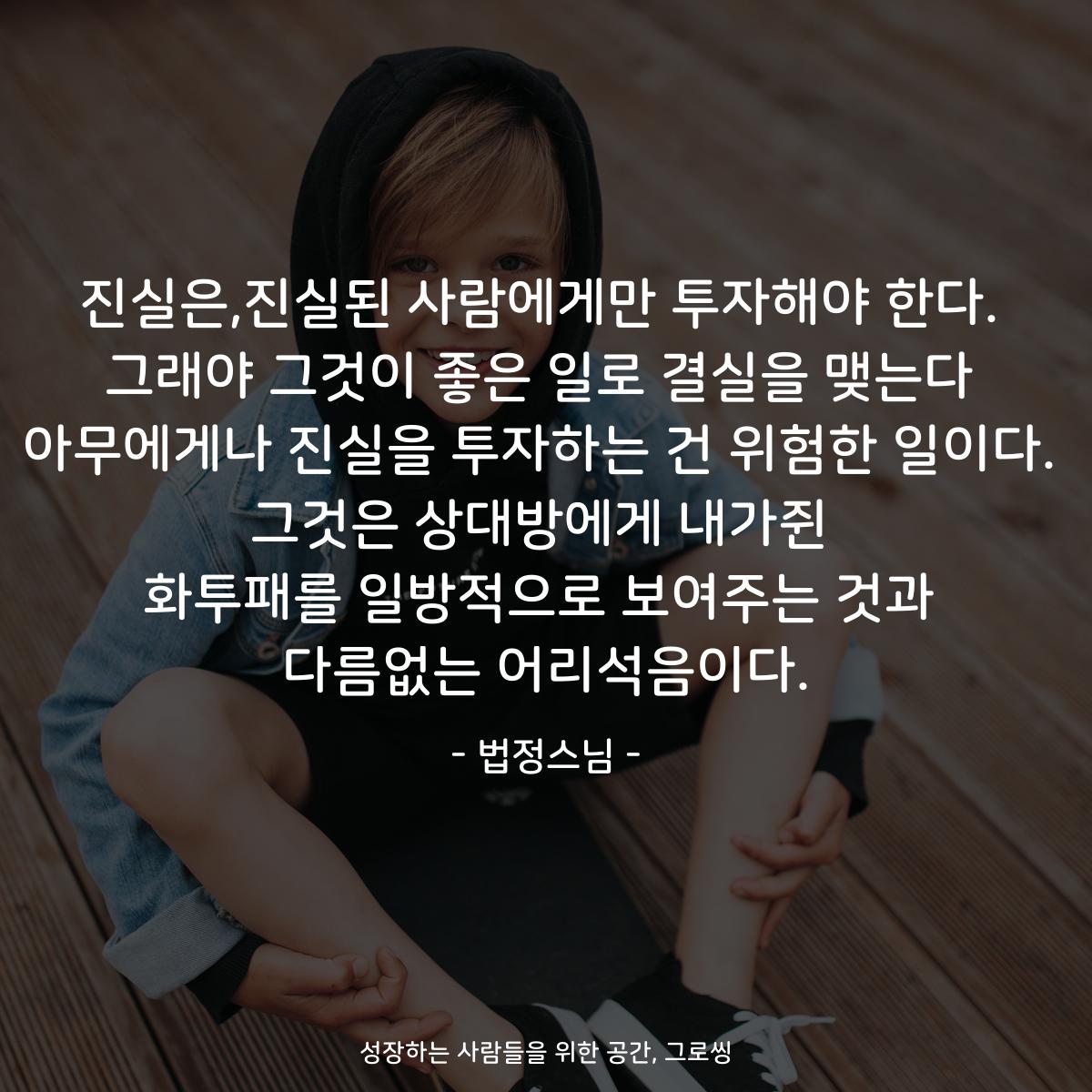 진실은,진실된 사람에게만 투자해야 한다. 그래야 그것이 좋은 일로 결실을 맺는다 아무에게나 진실을 투자하는 건 위험한 일이다. 그것은 상대방에게 내가쥔 화투패를 일방적으로 보여주는 것과 다름없는 어리석음이다. - 법정스님