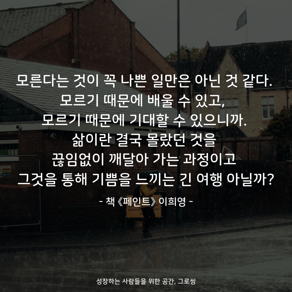 모른다는 것이 꼭 나쁜 일만은 아닌 것 같다. 모르기 때문에 배울 수 있고,  모르기 때문에 기대할 수 있으니까. 삶이란 결국 몰랐던 것을 끊임없이 깨달아 가는 과정이고 그것을 통해 기쁨을 느끼는 긴 여행 아닐까? - 책 《페인트》 이희영