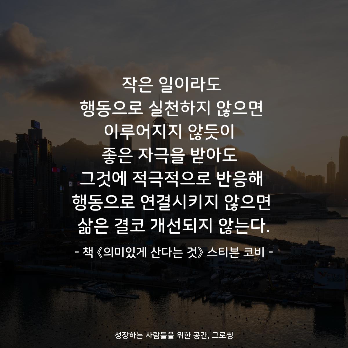 작은 일이라도 행동으로 실천하지 않으면 이루어지지 않듯이  좋은 자극을 받아도  그것에 적극적으로 반응해 행동으로 연결시키지 않으면 삶은 결코 개선되지 않는다. - 책 《의미있게 산다는 것》 스티븐 코비