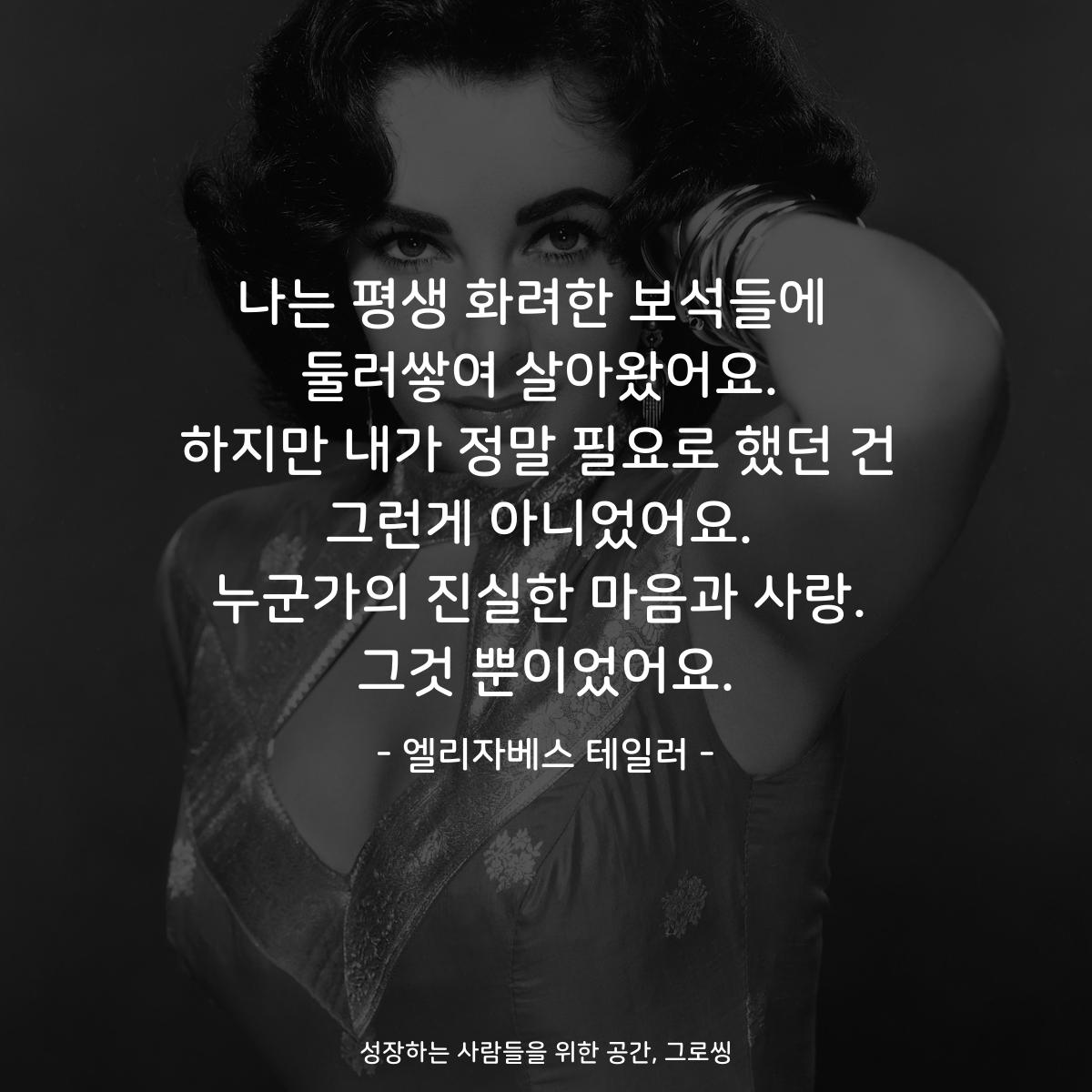 나는 평생 화려한 보석들에  둘러쌓여 살아왔어요. 하지만 내가 정말 필요로 했던 건 그런게 아니었어요. 누군가의 진실한 마음과 사랑. 그것 뿐이었어요. - 엘리자베스 테일러