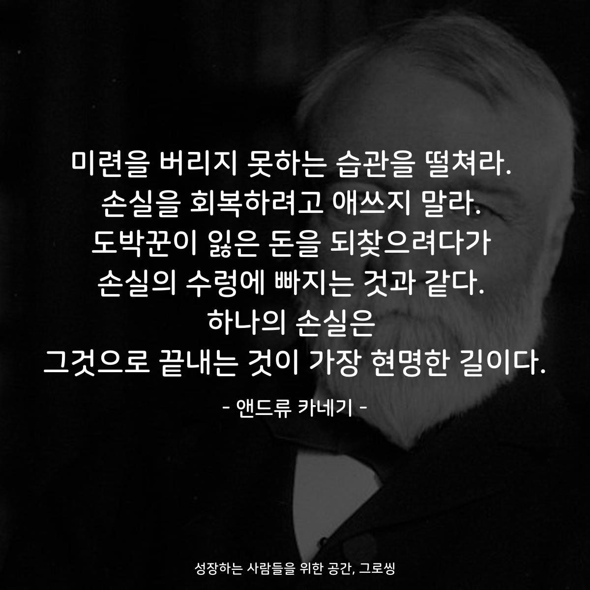 미련을 버리지 못하는 습관을 떨쳐라. 손실을 회복하려고 애쓰지 말라. 도박꾼이 잃은 돈을 되찾으려다가 손실의 수렁에 빠지는 것과 같다. 하나의 손실은 그것으로 끝내는 것이 가장 현명한 길이다. - 앤드류 카네기