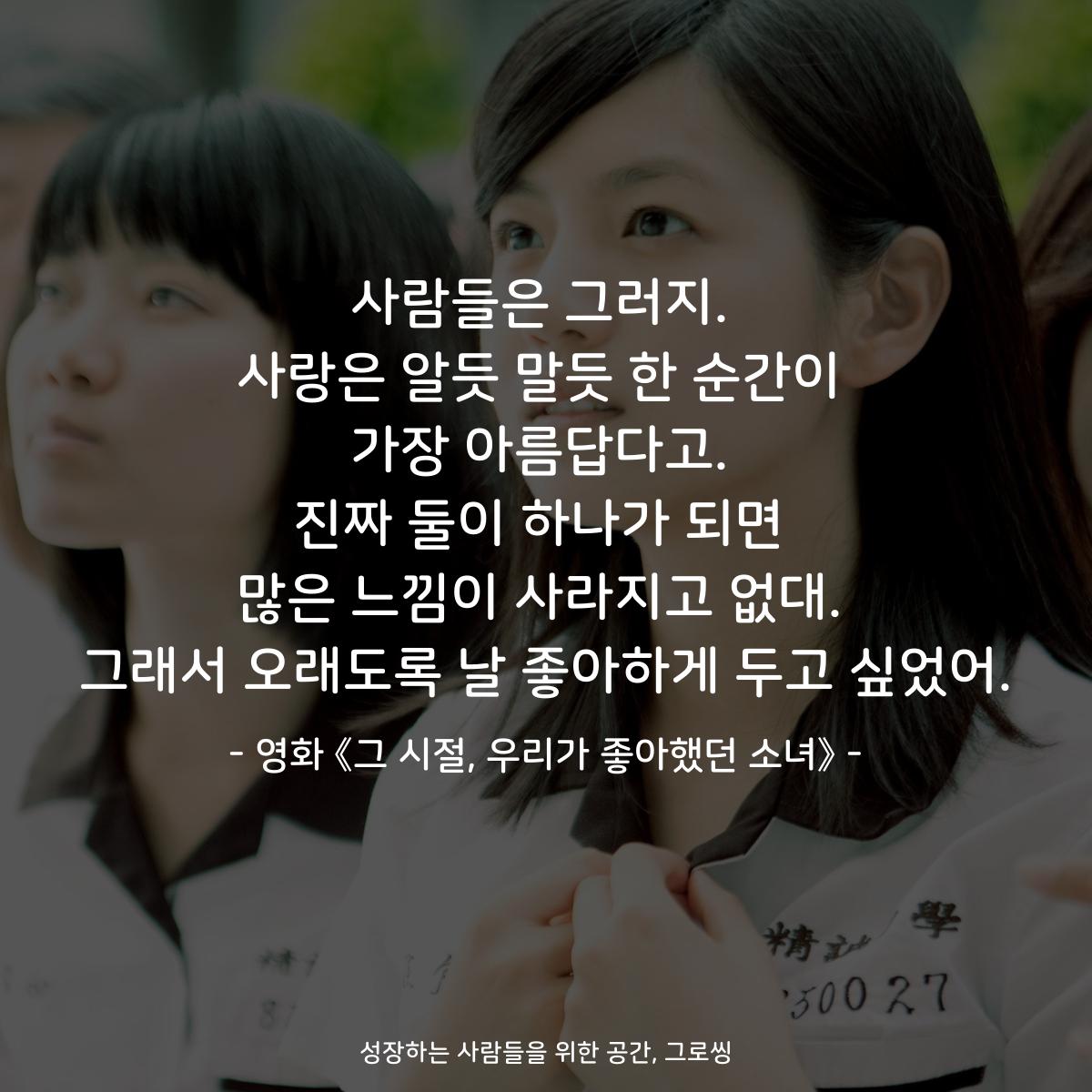 사람들은 그러지. 사랑은 알듯 말듯 한 순간이 가장 아름답다고. 진짜 둘이 하나가 되면 많은 느낌이 사라지고 없대. 그래서 오래도록 날 좋아하게 두고 싶었어. - 영화 《그 시절, 우리가 좋아했던 소녀》
