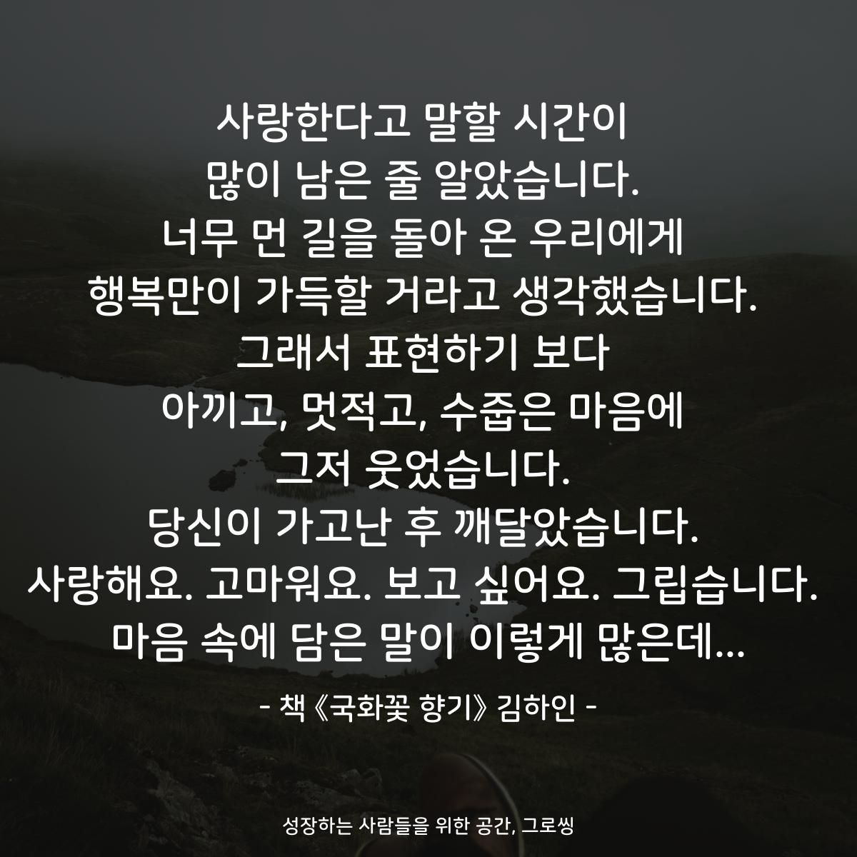사랑한다고 말할 시간이 많이 남은 줄 알았습니다. 너무 먼 길을 돌아 온 우리에게 행복만이 가득할 거라고 생각했습니다. 그래서 표현하기 보다 아끼고, 멋적고, 수줍은 마음에 그저 웃었습니다. 당신이 가고난 후 깨달았습니다. 사랑해요. 고마워요. 보고 싶어요. 그립습니다. 마음 속에 담은 말이 이렇게 많은데... - 책 《국화꽃 향기》 김하인