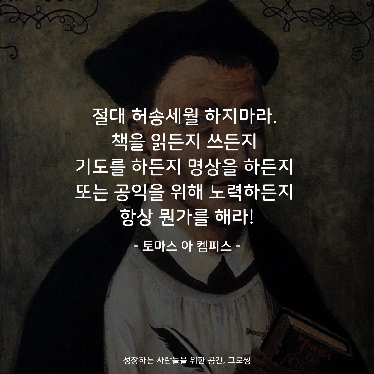 절대 허송세월 하지마라. 책을 읽든지 쓰든지 기도를 하든지 명상을 하든지 또는 공익을 위해 노력하든지 항상 뭔가를 해라! - 토마스 아 켐피스