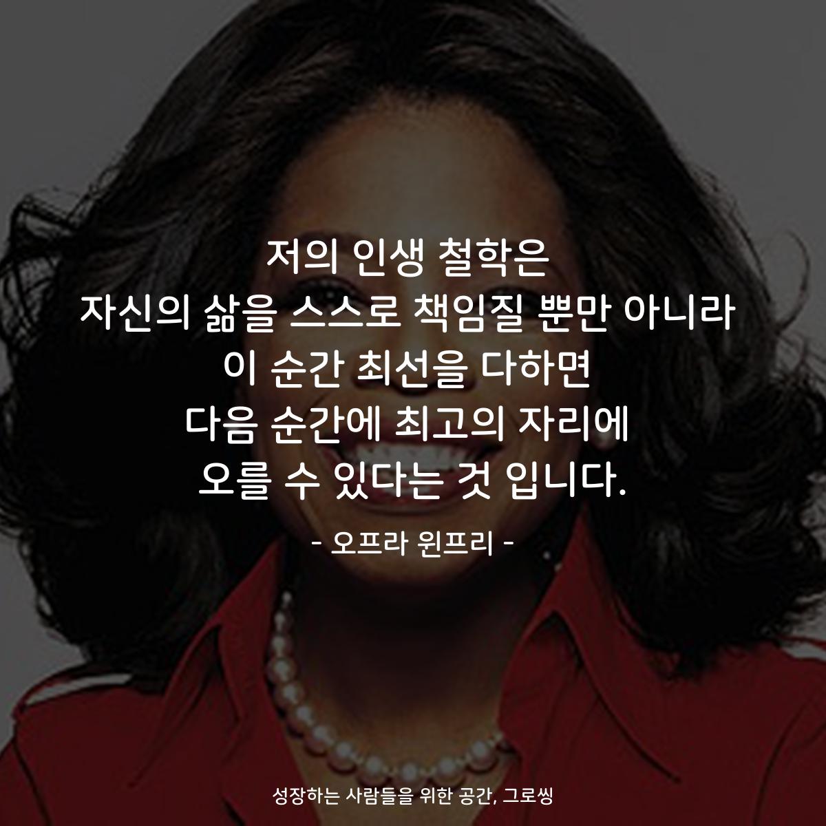 저의 인생 철학은 자신의 삶을 스스로 책임질 뿐만 아니라 이 순간 최선을 다하면 다음 순간에 최고의 자리에 오를 수 있다는 것 입니다. - 오프라 윈프리