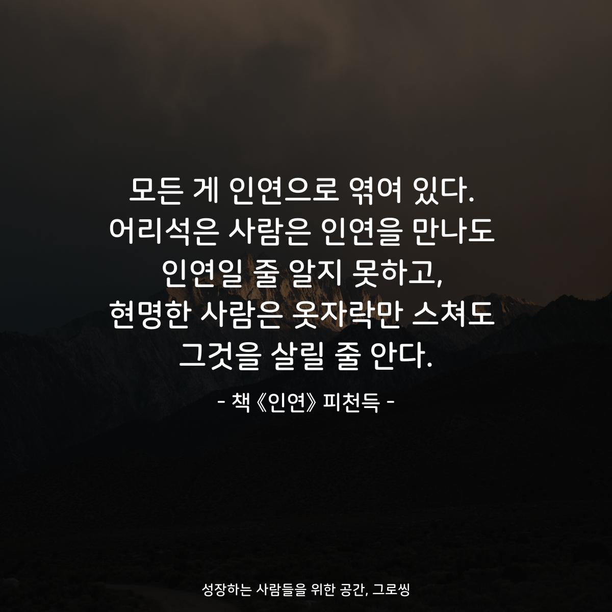 모든 게 인연으로 엮여 있다. 어리석은 사람은 인연을 만나도 인연일 줄 알지 못하고, 현명한 사람은 옷자락만 스쳐도 그것을 살릴 줄 안다. - 책 《인연》 피천득