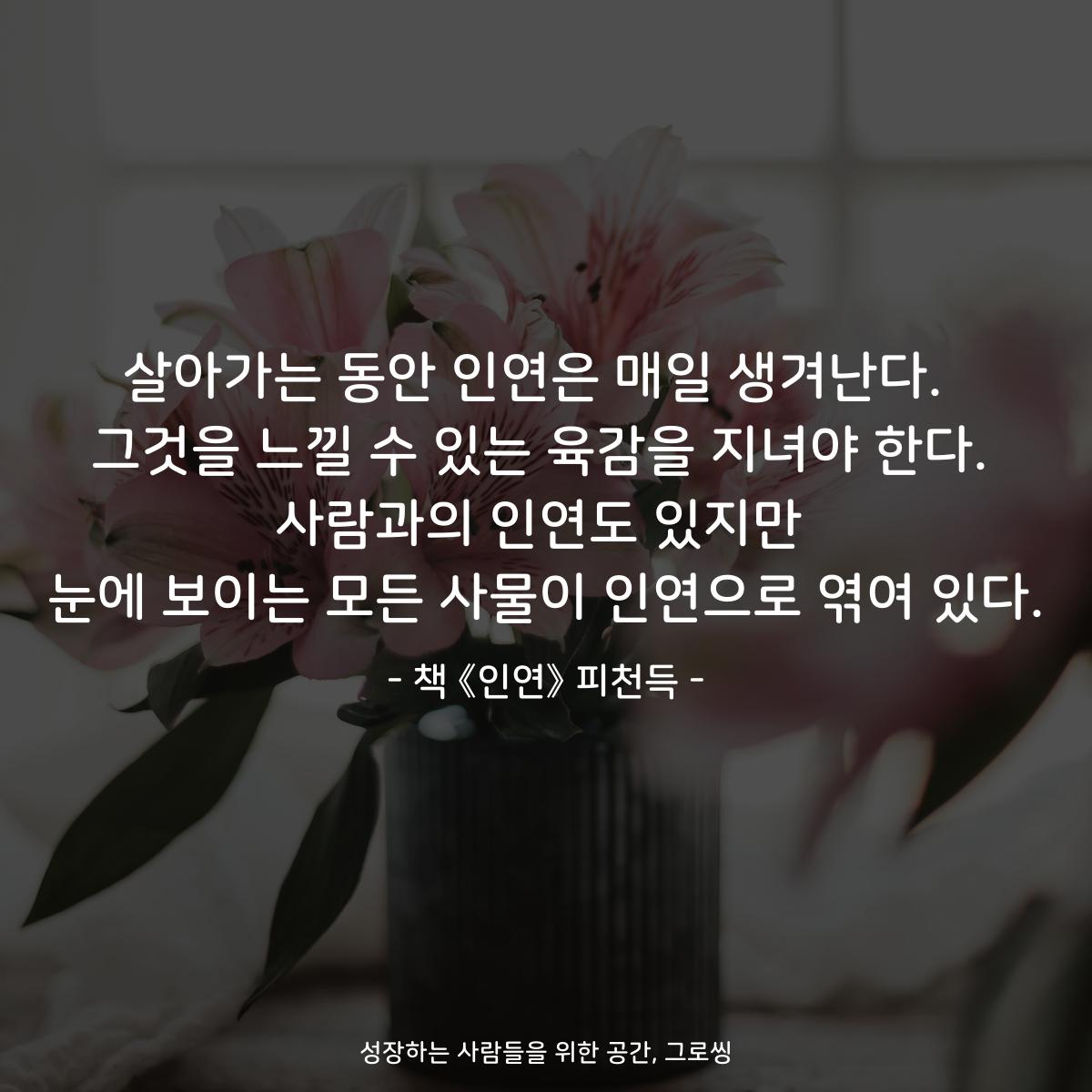 살아가는 동안 인연은 매일 생겨난다.  그것을 느낄 수 있는 육감을 지녀야 한다. 사람과의 인연도 있지만 눈에 보이는 모든 사물이 인연으로 엮여 있다. - 책 《인연》 피천득