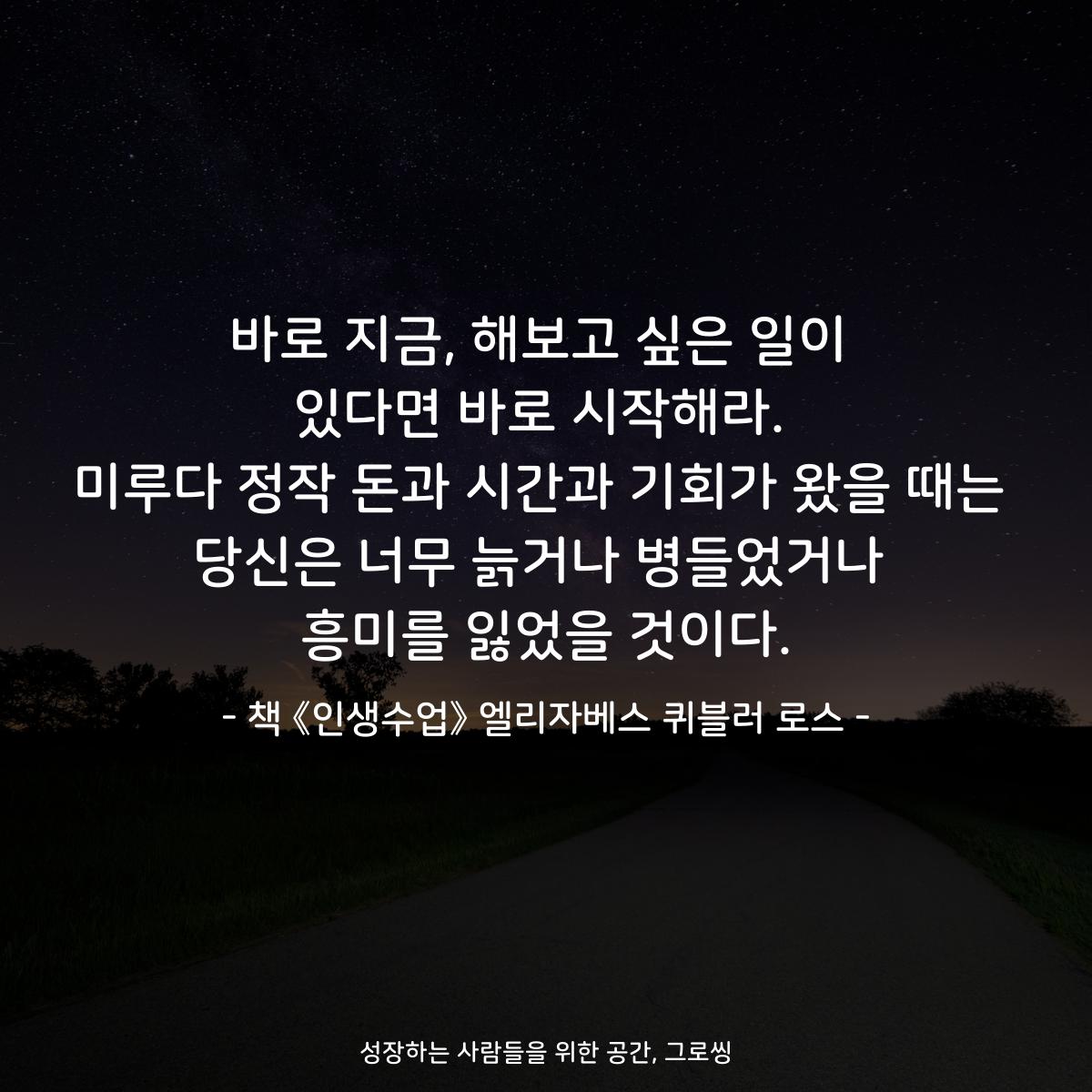 바로 지금, 해보고 싶은 일이 있다면 바로 시작해라. 미루다 정작 돈과 시간과 기회가 왔을 때는 당신은 너무 늙거나 병들었거나 흥미를 잃었을 것이다. - 책 《인생수업》 엘리자베스 퀴블러 로스