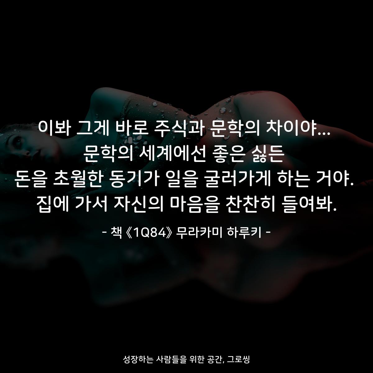 이봐 그게 바로 주식과 문학의 차이야... 문학의 세계에선 좋은 싫든 돈을 초월한 동기가 일을 굴러가게 하는 거야. 집에 가서 자신의 마음을 찬찬히 들여봐. - 책 《1Q84》 무라카미 하루키