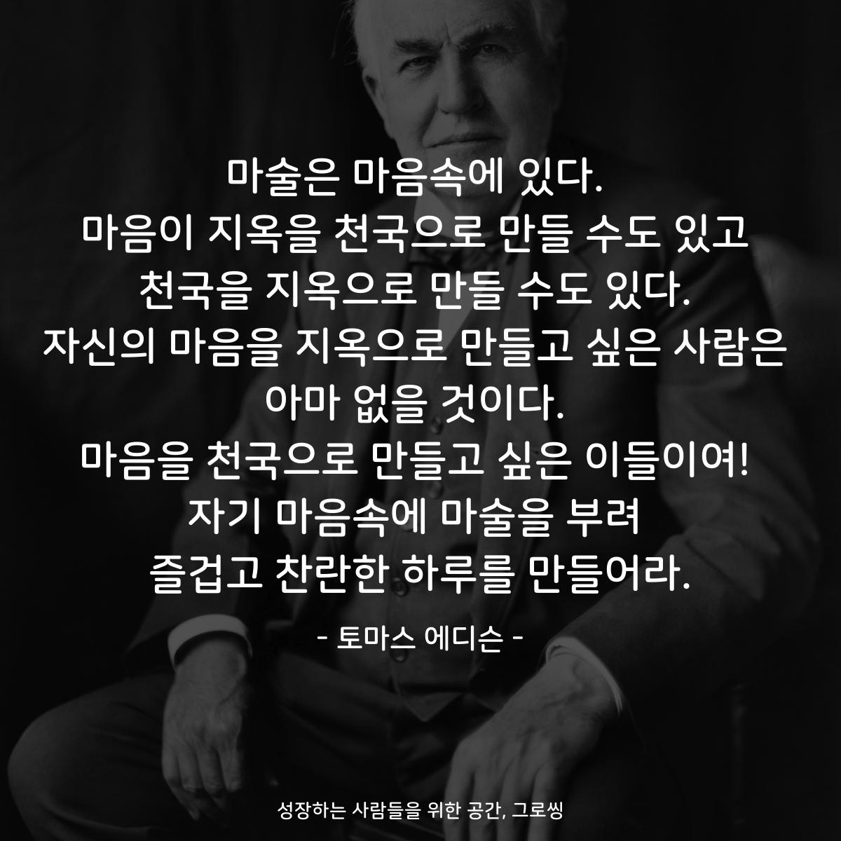 마술은 마음속에 있다. 마음이 지옥을 천국으로 만들 수도 있고 천국을 지옥으로 만들 수도 있다. 자신의 마음을 지옥으로 만들고 싶은 사람은 아마 없을 것이다. 마음을 천국으로 만들고 싶은 이들이여! 자기 마음속에 마술을 부려 즐겁고 찬란한 하루를 만들어라. - 토마스 에디슨