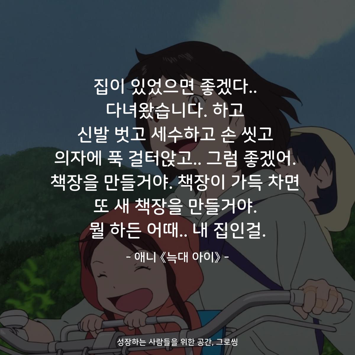 집이 있었으면 좋겠다.. 다녀왔습니다. 하고 신발 벗고 세수하고 손 씻고 의자에 푹 걸터앉고.. 그럼 좋겠어. 책장을 만들거야. 책장이 가득 차면 또 새 책장을 만들거야. 뭘 하든 어때.. 내 집인걸. - 애니 《늑대 아이》