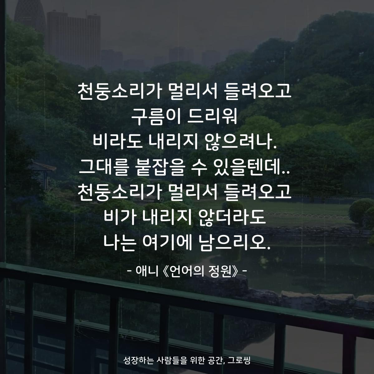천둥소리가 멀리서 들려오고 구름이 드리워 비라도 내리지 않으려나. 그대를 붙잡을 수 있을텐데.. 천둥소리가 멀리서 들려오고 비가 내리지 않더라도 나는 여기에 남으리오. - 애니 《언어의 정원》