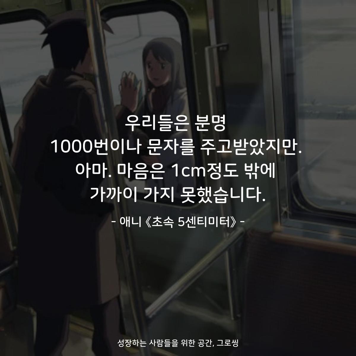 우리들은 분명 1000번이나 문자를 주고받았지만. 아마. 마음은 1cm정도 밖에 가까이 가지 못했습니다. - 애니 《초속 5센티미터》