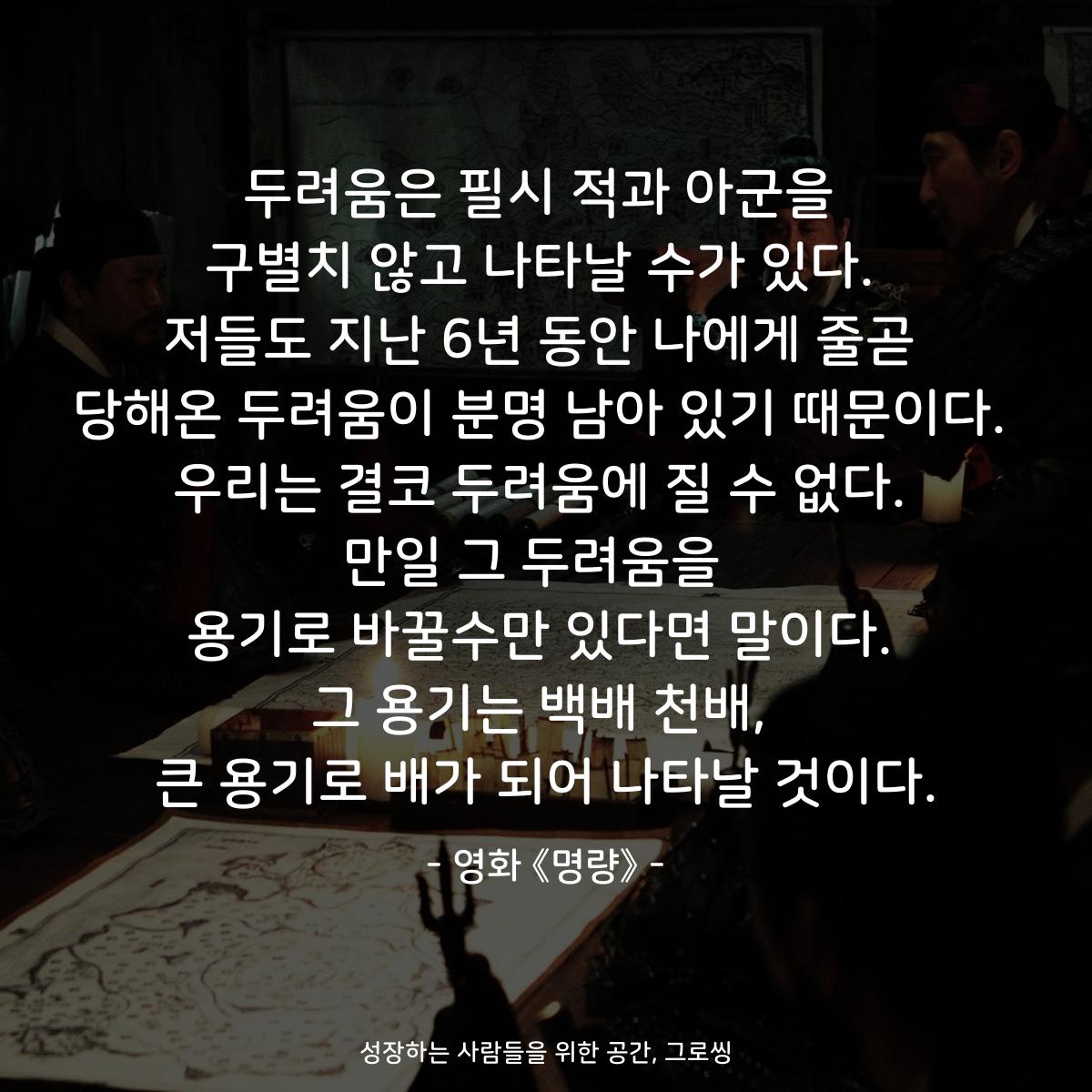 두려움은 필시 적과 아군을 구별치 않고 나타날 수가 있다. 저들도 지난 6년 동안 나에게 줄곧 당해온 두려움이 분명 남아 있기 때문이다. 우리는 결코 두려움에 질 수 없다. 만일 그 두려움을  용기로 바꿀수만 있다면 말이다. 그 용기는 백배 천배, 큰 용기로 배가 되어 나타날 것이다. - 영화 《명량》