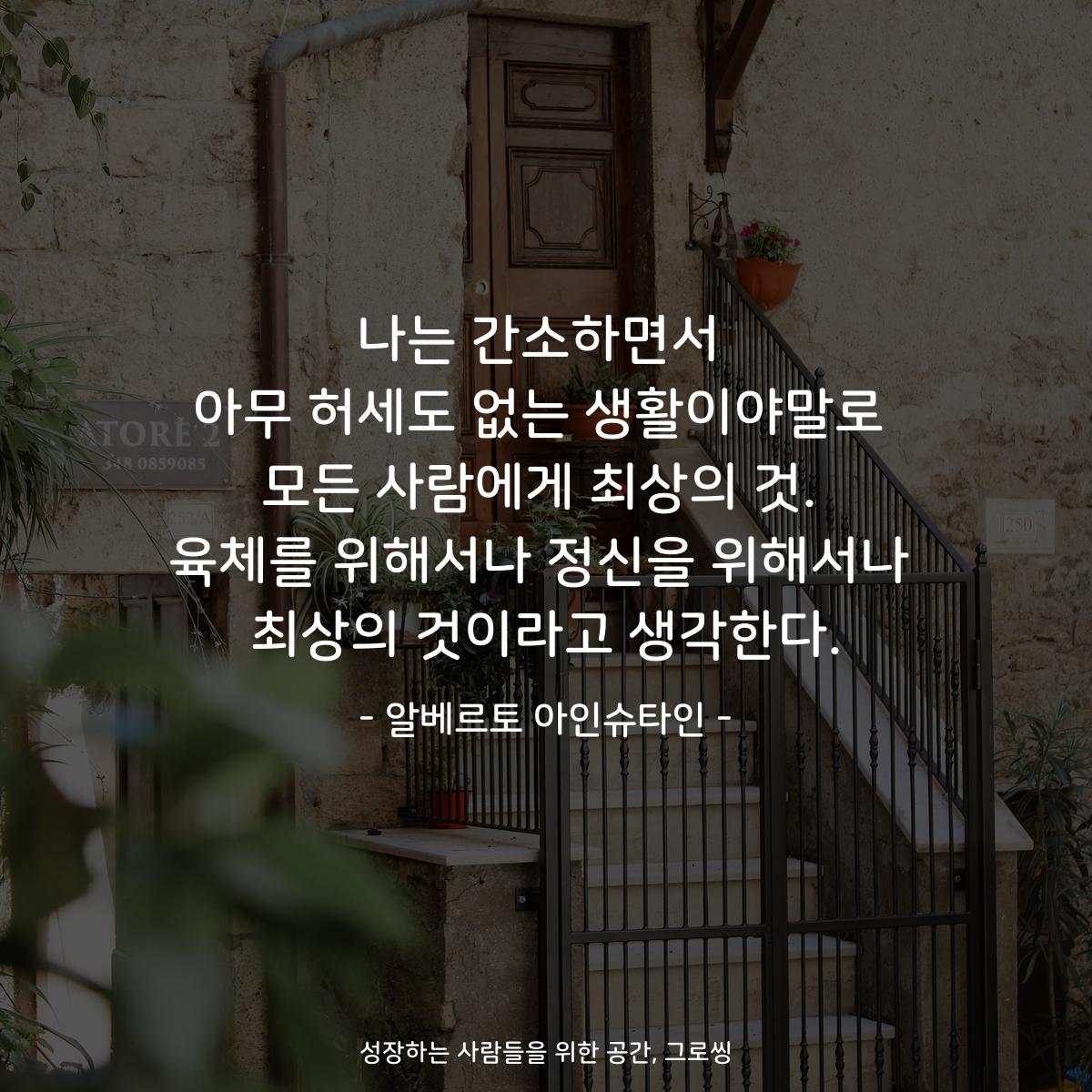 나는 간소하면서 아무 허세도 없는 생활이야말로 모든 사람에게 최상의 것. 육체를 위해서나 정신을 위해서나 최상의 것이라고 생각한다. - 알베르토 아인슈타인