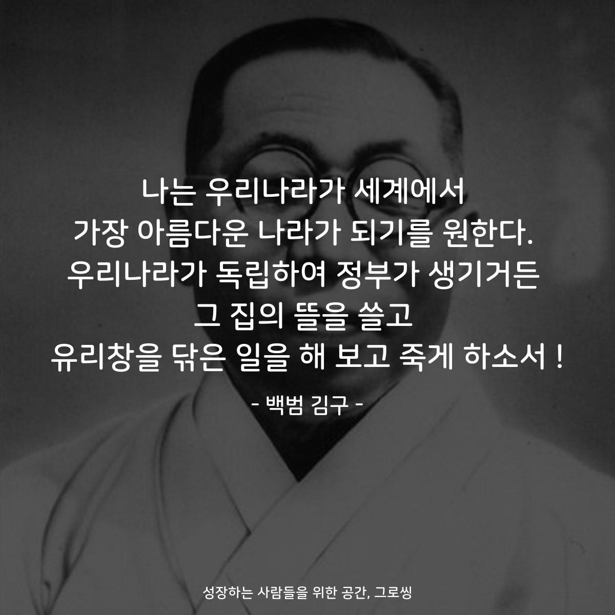 나는 우리나라가 세계에서 가장 아름다운 나라가 되기를 원한다. 우리나라가 독립하여 정부가 생기거든 그 집의 뜰을 쓸고 유리창을 닦은 일을 해 보고 죽게 하소서! - 백범 김구