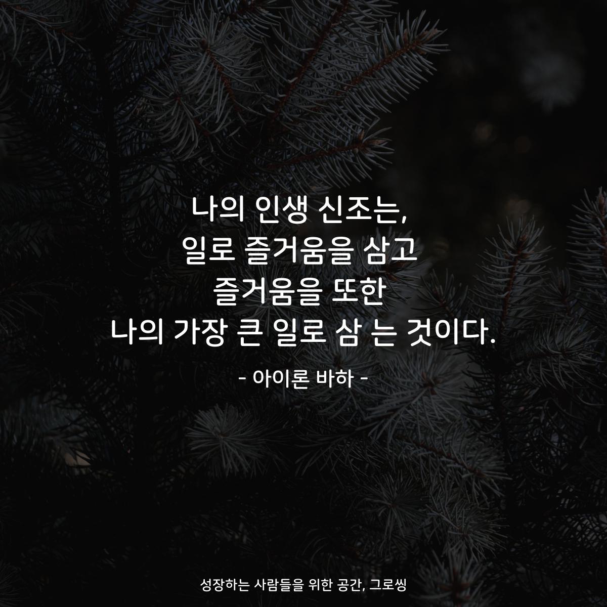 나의 인생 신조는, 일로 즐거움을 삼고 즐거움을 또한 나의 가장 큰 일로 삼 는 것이다. - 아이론 바하