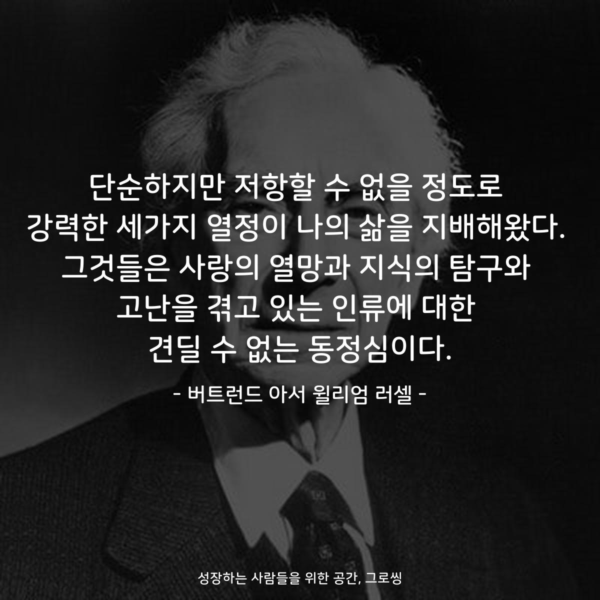 단순하지만 저항할 수 없을 정도로 강력한 세가지 열정이 나의 삶을 지배해왔다. 그것들은 사랑의 열망과 지식의 탐구와 고난을 겪고 있는 인류에 대한 견딜 수 없는 동정심이다. - 버트런드 아서 윌리엄 러셀
