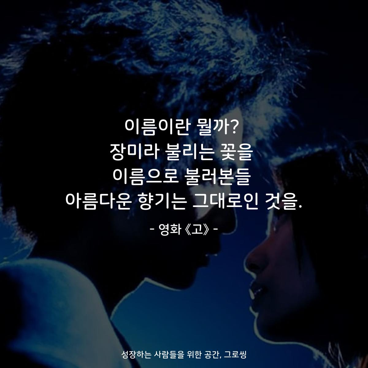 이름이란 뭘까? 장미라 불리는 꽃을 이름으로 불러본들 아름다운 향기는 그대로인 것을. - 영화 《고》