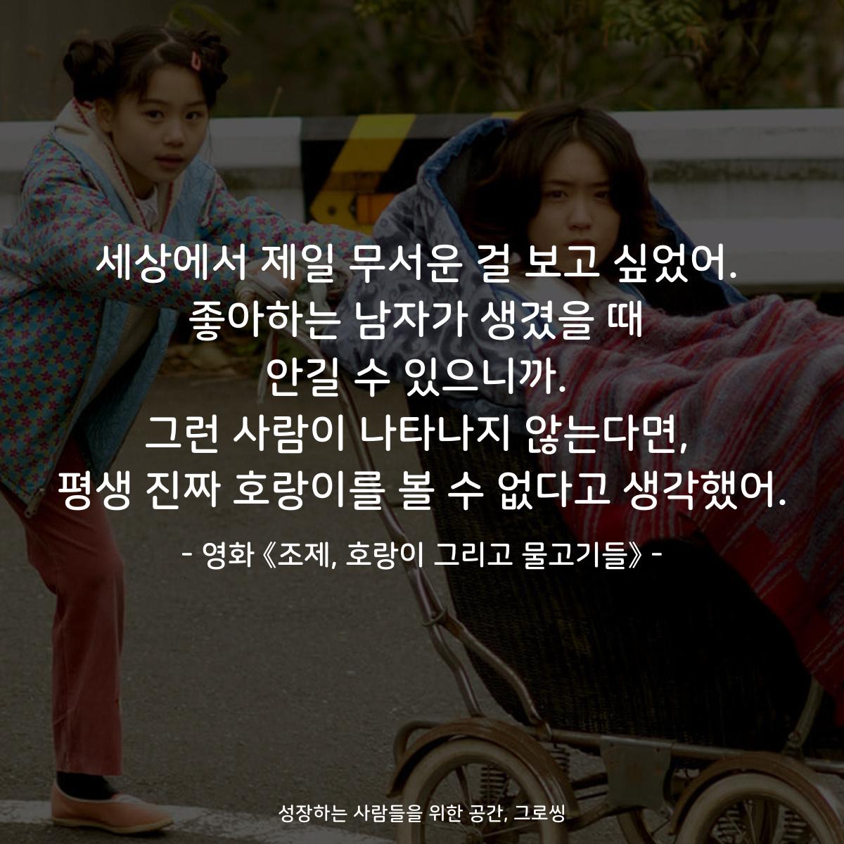 세상에서 제일 무서운 걸 보고 싶었어. 좋아하는 남자가 생겼을 때 안길 수 있으니까. 그런 사람이 나타나지 않는다면, 평생 진짜 호랑이를 볼 수 없다고 생각했어. - 영화 《조제, 호랑이 그리고 물고기들》
