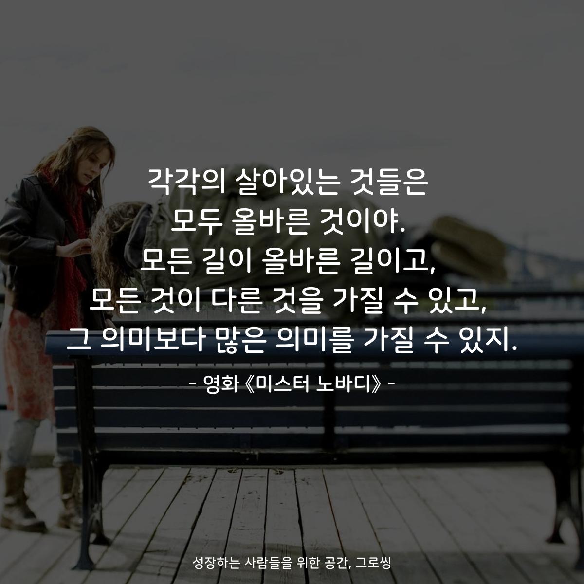 각각의 살아있는 것들은 모두 올바른 것이야. 모든 길이 올바른 길이고, 모든 것이 다른 것을 가질 수 있고, 그 의미보다 많은 의미를 가질 수 있지. - 영화 《미스터 노바디》