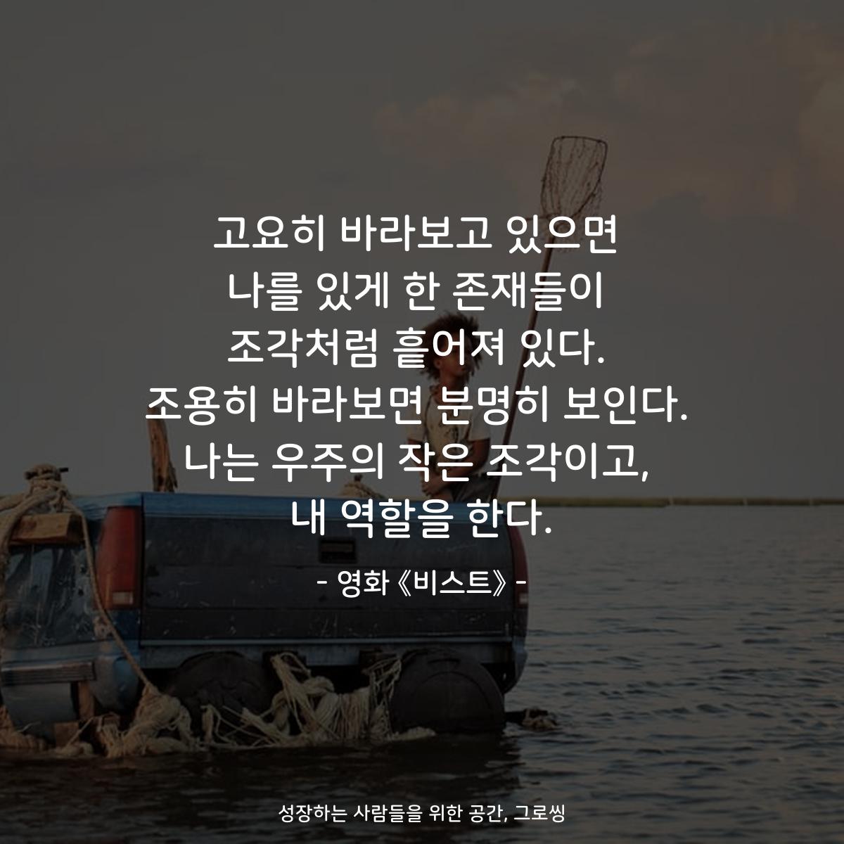 고요히 바라보고 있으면 나를 있게 한 존재들이 조각처럼 흩어져 있다. 조용히 바라보면 분명히 보인다. 나는 우주의 작은 조각이고, 내 역할을 한다. - 영화 《비스트》