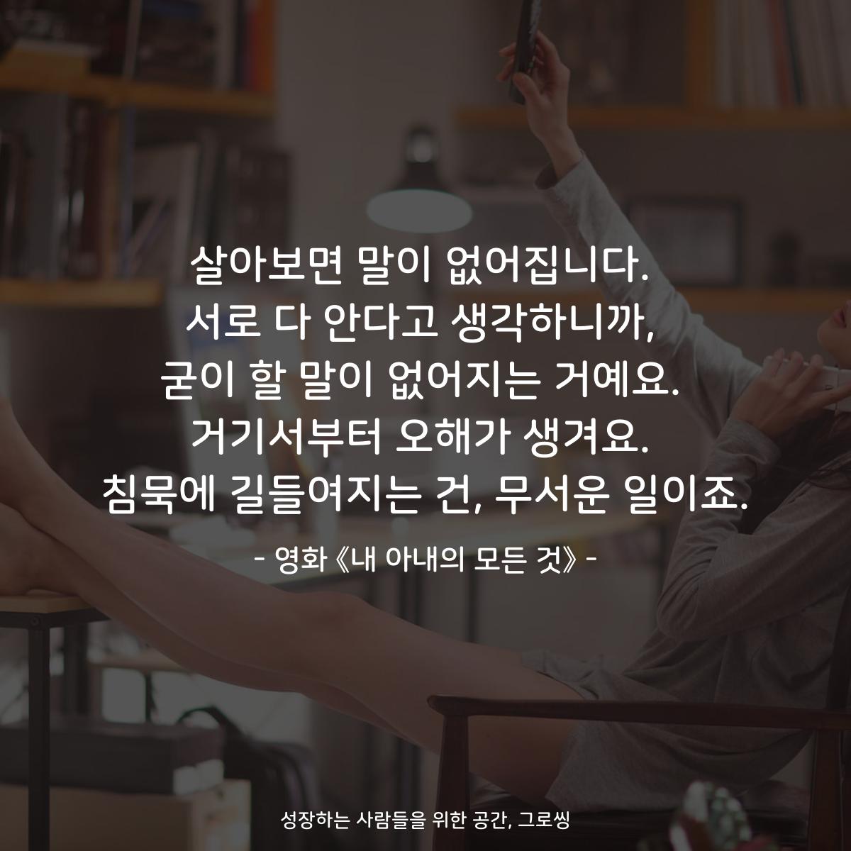 살아보면 말이 없어집니다. 서로 다 안다고 생각하니까, 굳이 할 말이 없어지는 거예요. 거기서부터 오해가 생겨요. 침묵에 길들여지는 건, 무서운 일이죠. - 영화 《내 아내의 모든 것》
