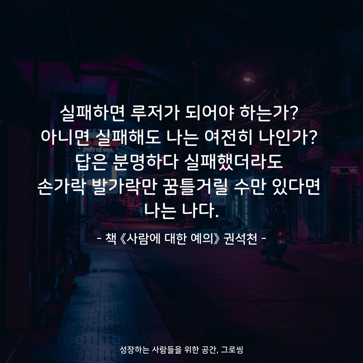 실패하면 루저가 되어야 하는가? 아니면 실패해도 나는 여전히 나인가? 답은 분명하다 실패했더라도 손가락 발가락만 꿈틀거릴 수만 있다면 나는 나다. - 책 《사람에 대한 예의》 권석천