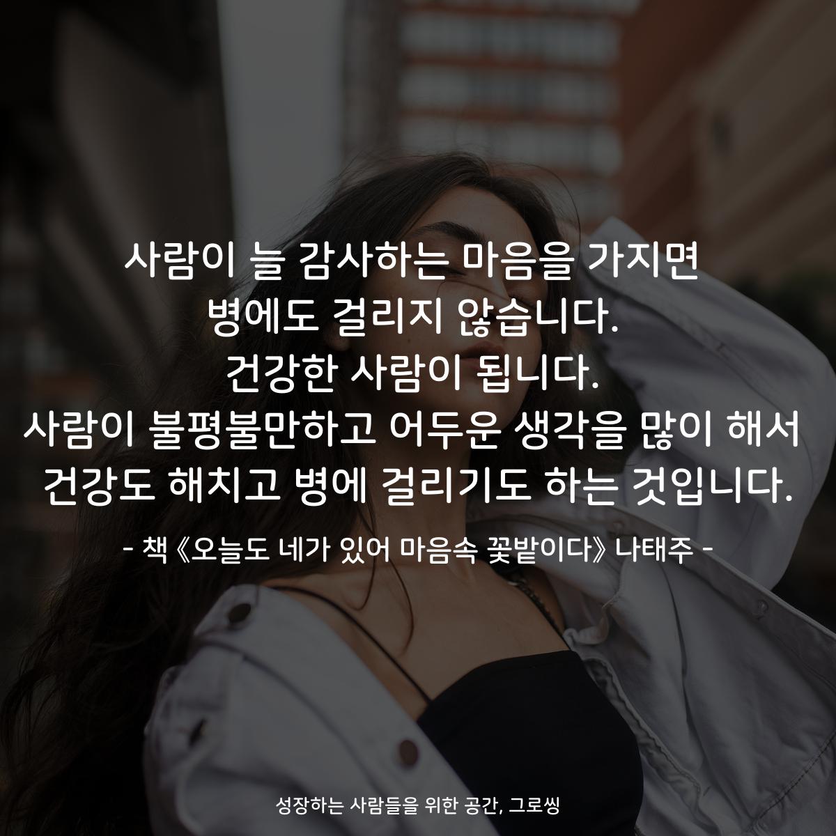 사람이 늘 감사하는 마음을 가지면 병에도 걸리지 않습니다. 건강한 사람이 됩니다. 사람이 불평불만하고 어두운 생각을 많이 해서 건강도 해치고 병에 걸리기도 하는 것입니다. - 책 《오늘도 네가 있어 마음속 꽃밭이다》 나태주 |