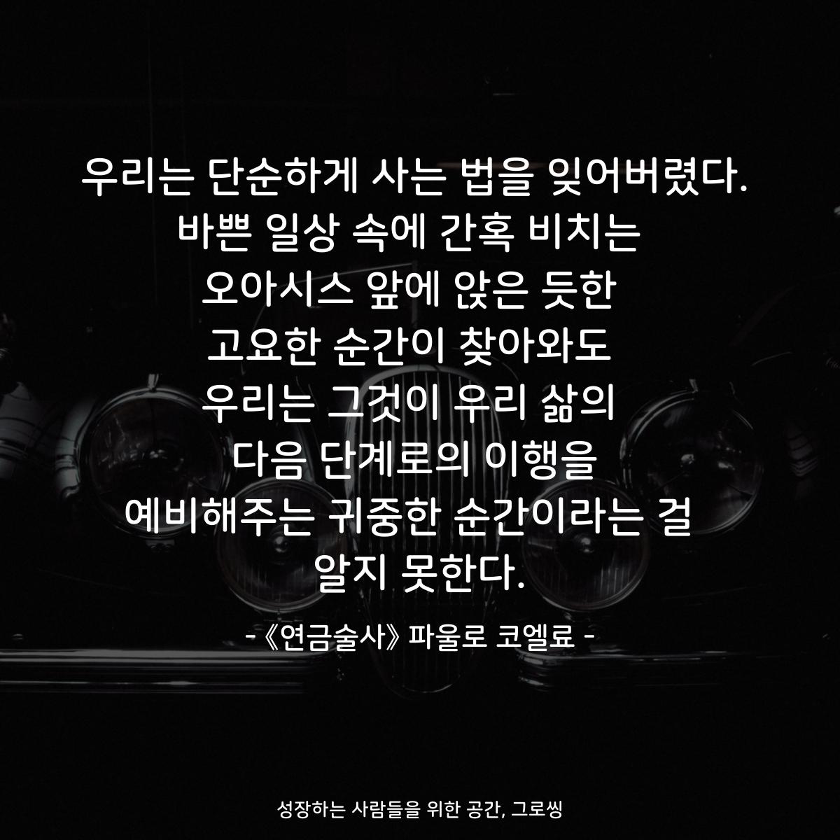 우리는 단순하게 사는 법을 잊어버렸다. 바쁜 일상 속에 간혹 비치는  오아시스 앞에 앉은 듯한  고요한 순간이 찾아와도  우리는 그것이 우리 삶의  다음 단계로의 이행을 예비해주는 귀중한 순간이라는 걸  알지 못한다. - 책 《연금술사》 파울로 코엘료